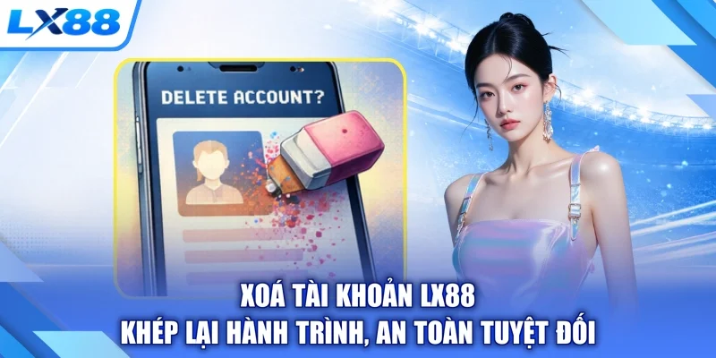 Xoá Tài Khoản LX88 - Khép Lại Hành Trình, An Toàn Tuyệt Đối